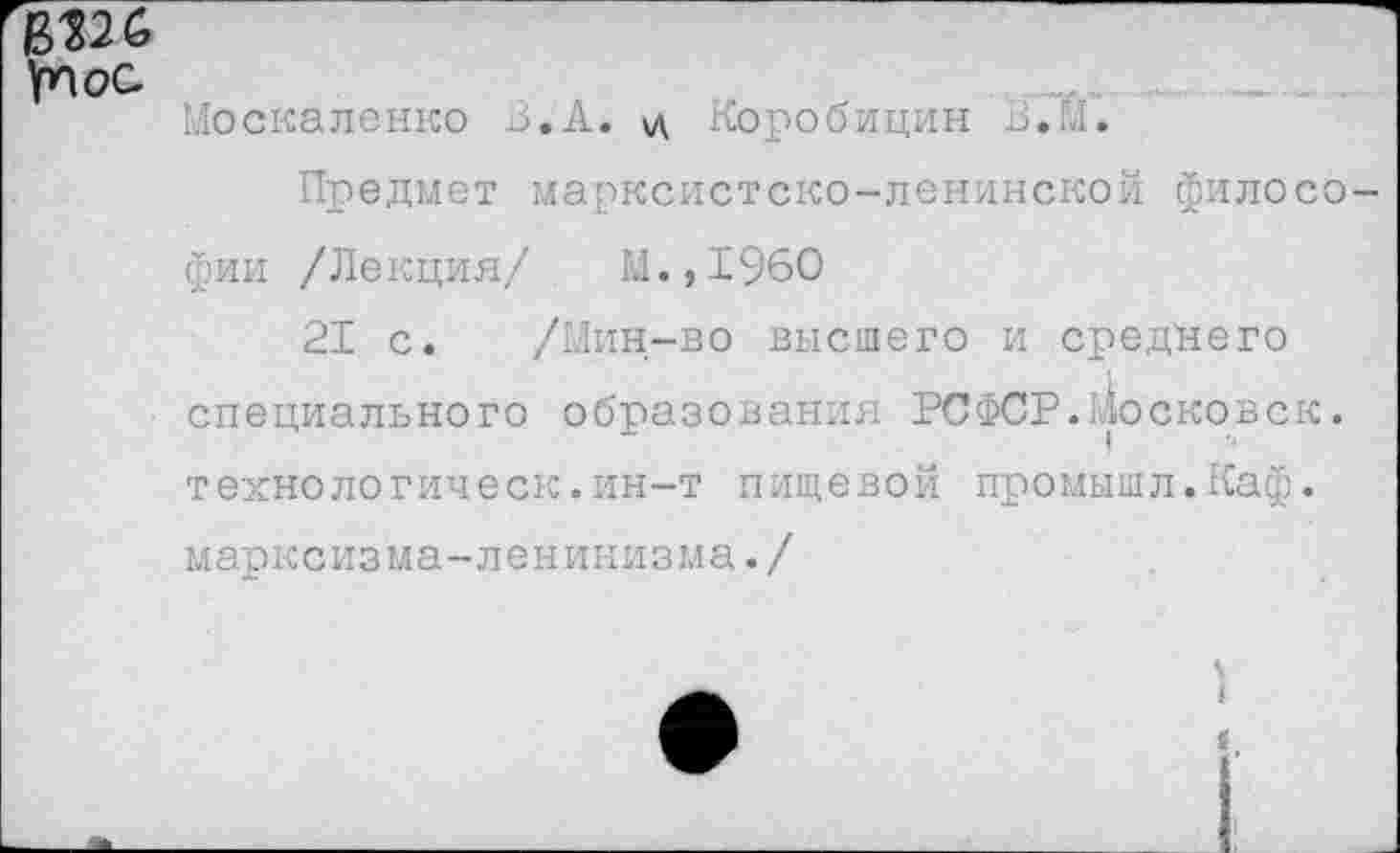 ﻿В126 Ул ос
Москаленко В.А. \д Коробицин В.М.
Предмет марксистско-ленинской философии /Ле кция/	М.,1960
21 с. /Мин-во высшего и среднего специального образования РСФСР.Московск. технологическ.ин-т пищевой промышл.Каф. марксизма-ленинизма./